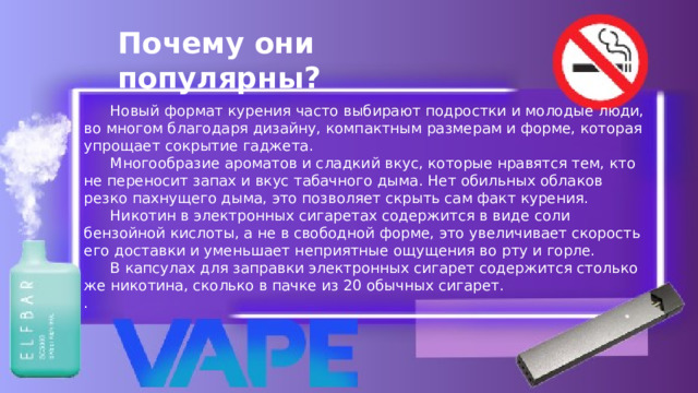 Почему они популярны?  Новый формат курения часто выбирают подростки и молодые люди, во многом благодаря дизайну, компактным размерам и форме, которая упрощает сокрытие гаджета.   Многообразие ароматов и сладкий вкус, которые нравятся тем, кто не переносит запах и вкус табачного дыма. Нет обильных облаков резко пахнущего дыма, это позволяет скрыть сам факт курения.   Никотин в электронных сигаретах содержится в виде соли бензойной кислоты, а не в свободной форме, это увеличивает скорость его доставки и уменьшает неприятные ощущения во рту и горле.   В капсулах для заправки электронных сигарет содержится столько же никотина, сколько в пачке из 20 обычных сигарет. . 