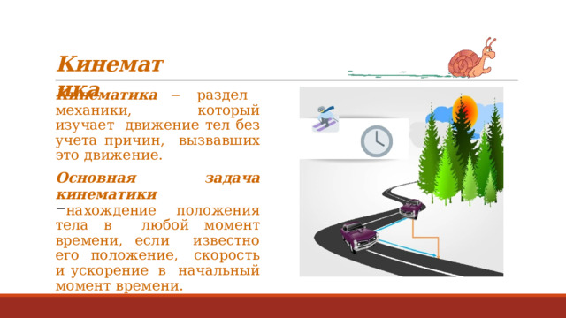 Кинематика Кинематика    раздел  механики,  который  изучает  движение тел без учета причин,  вызвавших  это  движение. Основная  задача  кинематики нахождение положения тела в  любой  момент времени,  если  известно  его  положение, скорость  и  ускорение  в  начальный  момент  времени. 