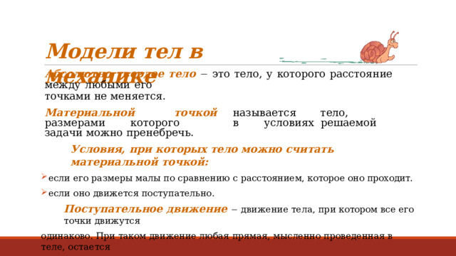 Модели  тел  в  механике Абсолютно  твердое  тело    это  тело,  у  которого  расстояние  между  любыми  его точками  не  меняется. М а т ери а льно й  т о ч к ой  назы в ае т ся  тело,  р а з мерами  к о т оро г о  в  у с л овиях решаемой  задачи  можно  пренебречь. Условия,  при  которых  тело  можно  считать  материальной  точкой: если  его размеры  малы  по  сравнению  с расстоянием, которое  оно проходит. если  оно  движется  поступательно. Поступательное  движение    движение  тела,  при котором  все  его  точки  движутся одинаково.  При  таком  движение любая  прямая,  мысленно проведенная  в  теле, остается параллельной  самой  себе. 