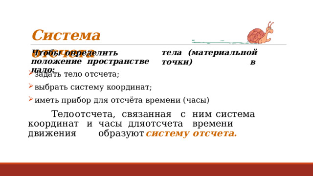 Система  отсчета Ч т обы  о пр е д е лит ь  п о л ож е н ие пространстве  надо: т е л а  (ма т ериальн о й  т о чк и )  в задать  тело  отсчета; выбрать систему  координат; иметь прибор  для отсчёта  времени  (часы) Т ело  о т с ч е т а,  с в язанная  с  н и м  с и сте м а  к о о р дин а т  и  часы для  о т с ч е т а  времен и  дви ж ения   о б р а з у ю т  си с т е м у  от с ч е т а . 