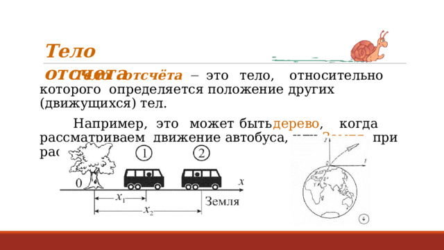 Т е л о  о т с ч е т а Т е л о  от с ч ё та    э т о  тело,  о т н о сительно  к от о р о г о определяется  положение  других  (движущихся) тел. Н а п р име р ,  э т о  м о ж ет  б ы ть  дере в о ,  к о г да  расс м а т р и в аем движение  автобуса,  или  Земля ,  при  расчёте  движения  ракеты. 