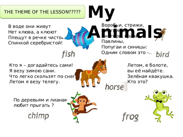 My Animals THE THEME OF THE LESSON????? Воробьи, стрижи, пингвины, Снегири, грачи, Павлины, Попугаи и синицы: Одним словом это -… В воде они живут Нет клюва, а клюют Плещут в речке чистой, Спинкой серебристой! Летом, в болоте, вы её найдёте. Зелёная квакушка. Кто это? Кто я – догадайтесь сами! Я везу зимою сани. Что легко скользят по снегу. Летом я везу телегу. По деревьям и лианам любит прыгать ? 