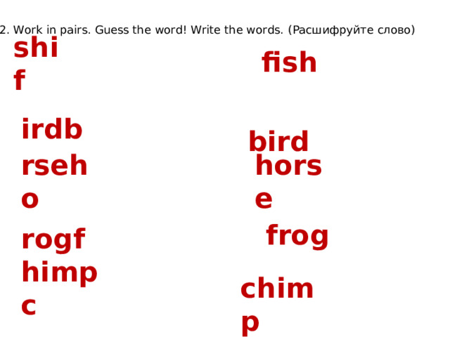 2. Work in pairs. Guess the word! Write the words. (Расшифруйте слово) shif fish  bird irdb horse rseho  frog rogf  chimp himpc 