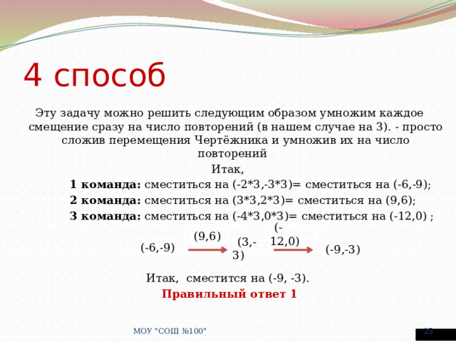 4 способ Эту задачу можно решить следующим образом умножим каждое смещение сразу на число повторений (в нашем случае на 3). - просто сложив перемещения Чертёжника и умножив их на число повторений   Итак, 1 команда: сместиться на (-2*3,-3*3)= сместиться на (-6,-9); 2 команда: сместиться на (3*3,2*3)= сместиться на (9,6); 3 команда: сместиться на (-4*3,0*3)= сместиться на (-12,0) ; Итак, сместится на (-9, -3). Правильный ответ 1 ( (-12,0) ( (9,6) ( (-6,-9) ( (3,-3) ( (-9,-3) МОУ 