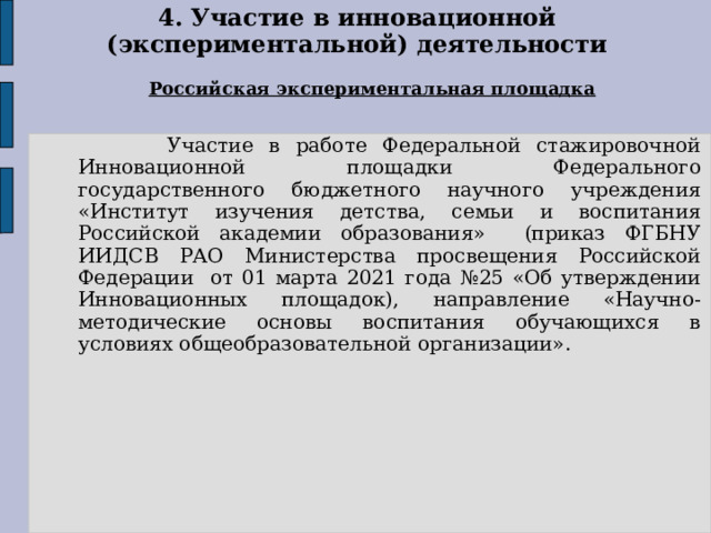 4. Участие в инновационной (экспериментальной) деятельности Российская экспериментальная площадка  Участие в работе Федеральной стажировочной Инновационной площадки Федерального государственного бюджетного научного учреждения «Институт изучения детства, семьи и воспитания Российской академии образования» (приказ ФГБНУ ИИДСВ РАО Министерства просвещения Российской Федерации от 01 марта 2021 года №25 «Об утверждении Инновационных площадок), направление «Научно-методические основы воспитания обучающихся в условиях общеобразовательной организации». 