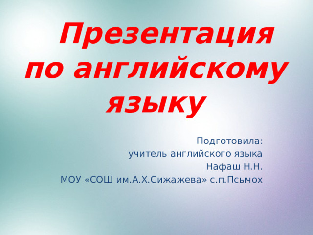  Презентация по английскому языку Подготовила: учитель английского языка Нафаш Н.Н. МОУ «СОШ им.А.Х.Сижажева» с.п.Псычох 