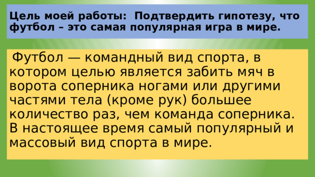 Цель моей работы: Подтвердить гипотезу, что футбол – это самая популярная игра в мире.  Футбол — командный вид спорта, в котором целью является забить мяч в ворота соперника ногами или другими частями тела (кроме рук) большее количество раз, чем команда соперника. В настоящее время самый популярный и массовый вид спорта в мире. 
