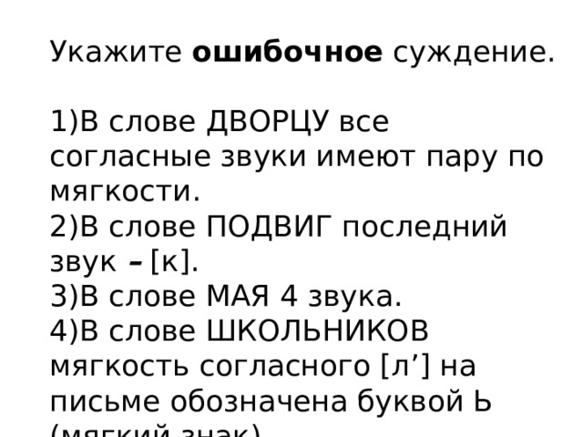 Укажите  ошибочное  суждение. 1)В слове ДВОРЦУ все согласные звуки имеют пару по мягкости. 2)В слове ПОДВИГ последний звук  –  [к]. 3)В слове МАЯ 4 звука. 4)В слове ШКОЛЬНИКОВ мягкость согласного [л’] на письме обозначена буквой Ь (мягкий знак). 