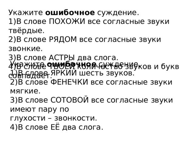 Укажите  ошибочное  суждение. 1)В слове ПОХОЖИ все согласные звуки твёрдые. 2)В слове РЯДОМ все согласные звуки звонкие. 3)В слове АСТРЫ два слога. 4)В слове ТВОЕЙ количество звуков и букв совпадает. Укажите  ошибочное  суждение. 1)В слове ЯРКИЙ шесть звуков. 2)В слове ФЕНЕЧКИ все согласные звуки мягкие. 3)В слове СОТОВОЙ все согласные звуки имеют пару по   глухости – звонкости.  4)В слове ЕЁ два слога. 