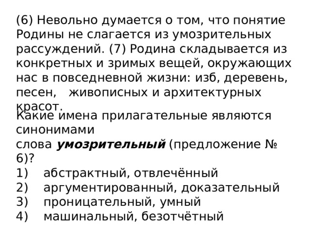 (6) Невольно думается о том, что понятие Родины не слагается из умозрительных рассуждений. (7) Родина складывается из конкретных и зримых вещей, окружающих нас в повседневной жизни: изб, деревень, песен,   живописных и архитектурных красот.  Какие имена прилагательные являются синонимами слова  умозрительный  (предложение №  6)? 1)    абстрактный, отвлечённый 2)    аргументированный, доказательный 3)    проницательный, умный 4)    машинальный, безотчётный 