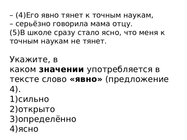 –  (4)Его явно тянет к точным наукам, – серьёзно говорила мама отцу. (5)В школе сразу стало ясно, что меня к точным наукам не тянет.  Укажите, в каком  значении  употребляется в тексте слово  «явно»  (предложение 4). 1)сильно 2)открыто 3)определённо 4)ясно 