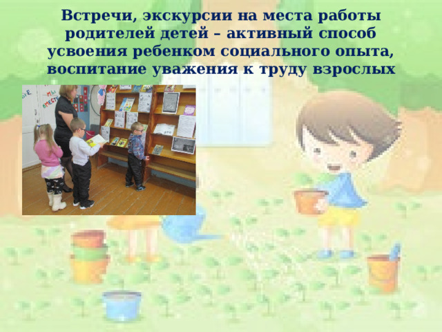 Встречи, экскурсии на места работы родителей детей – активный способ усвоения ребенком социального опыта, воспитание уважения к труду взрослых 