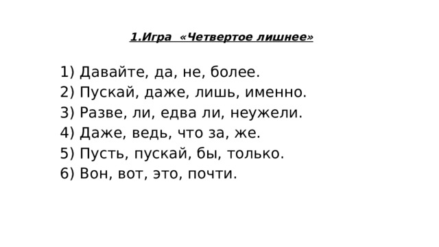 1.Игра «Четвертое лишнее» 1) Давайте, да, не, более. 2) Пускай, даже, лишь, именно. 3) Разве, ли, едва ли, неужели. 4) Даже, ведь, что за, же. 5) Пусть, пускай, бы, только. 6) Вон, вот, это, почти. 