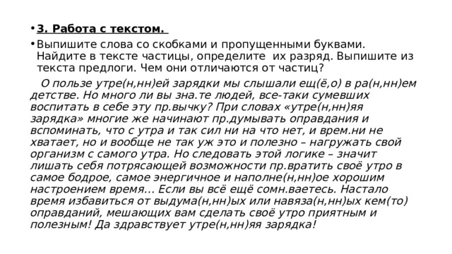 3. Работа с текстом. Выпишите слова со скобками и пропущенными буквами. Найдите в тексте частицы, определите их разряд. Выпишите из текста предлоги. Чем они отличаются от частиц?  О пользе утре(н,нн)ей зарядки мы слышали ещ(ё,о) в ра(н,нн)ем детстве. Но много ли вы зна.те людей, все-таки сумевших воспитать в себе эту пр.вычку? При словах «утре(н,нн)яя зарядка» многие же начинают пр.думывать оправдания и вспоминать, что с утра и так сил ни на что нет, и врем.ни не хватает, но и вообще не так уж это и полезно – нагружать свой организм с самого утра. Но следовать этой логике – значит лишать себя потрясающей возможности пр.вратить своё утро в самое бодрое, самое энергичное и наполне(н,нн)ое хорошим настроением время… Если вы всё ещё сомн.ваетесь. Настало время избавиться от выдума(н,нн)ых или навяза(н,нн)ых кем(то) оправданий, мешающих вам сделать своё утро приятным и полезным! Да здравствует утре(н,нн)яя зарядка! 