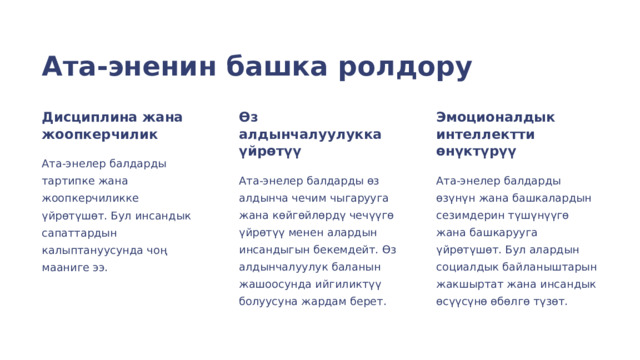  Ата-эненин башка ролдору Дисциплина жана жоопкерчилик Өз алдынчалуулукка үйрөтүү Эмоционалдык интеллектти өнүктүрүү Ата-энелер балдарды тартипке жана жоопкерчиликке үйрөтүшөт. Бул инсандык сапаттардын калыптануусунда чоң мааниге ээ. Ата-энелер балдарды өз алдынча чечим чыгарууга жана көйгөйлөрдү чечүүгө үйрөтүү менен алардын инсандыгын бекемдейт. Өз алдынчалуулук баланын жашоосунда ийгиликтүү болуусуна жардам берет. Ата-энелер балдарды өзүнүн жана башкалардын сезимдерин түшүнүүгө жана башкарууга үйрөтүшөт. Бул алардын социалдык байланыштарын жакшыртат жана инсандык өсүүсүнө өбөлгө түзөт. 