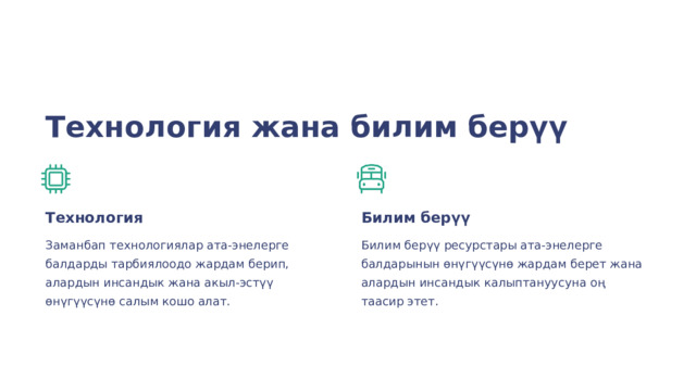  Технология жана билим берүү Технология Билим берүү Заманбап технологиялар ата-энелерге балдарды тарбиялоодо жардам берип, алардын инсандык жана акыл-эстүү өнүгүүсүнө салым кошо алат. Билим берүү ресурстары ата-энелерге балдарынын өнүгүүсүнө жардам берет жана алардын инсандык калыптануусуна оң таасир этет. 