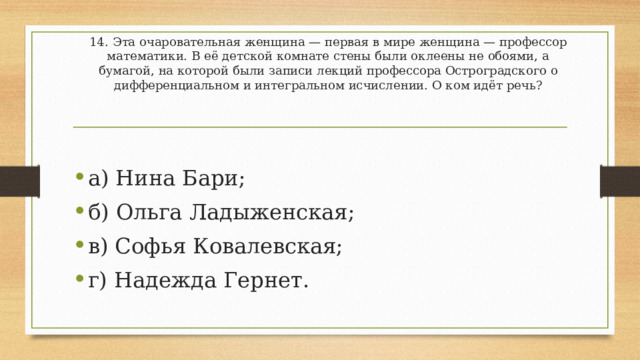 14.   Эта очаровательная женщина — первая в мире женщина — профессор математики. В её детской комнате стены были оклеены не обоями, а бумагой, на которой были записи лекций профессора Остроградского о дифференциальном и интегральном исчислении. О ком идёт речь? а) Нина Бари; б) Ольга Ладыженская; в) Софья Ковалевская; г) Надежда Гернет. 