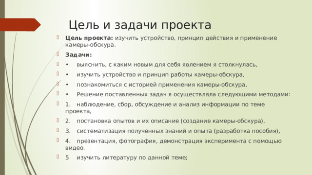 Цель и задачи проекта Цель проекта: изучить устройство, принцип действия и применение камеры-обскура. Задачи: •  выяснить, с каким новым для себя явлением я столкнулась, •  изучить устройство и принцип работы камеры-обскура, •  познакомиться с историей применения камеры-обскура, •  Решение поставленных задач я осуществляла следующими методами: 1.  наблюдение, сбор, обсуждение и анализ информации по теме проекта, 2.  постановка опытов и их описание (создание камеры-обскура), 3.  систематизация полученных знаний и опыта (разработка пособия), 4.  презентация, фотография, демонстрация эксперимента с помощью видео. 5  изучить литературу по данной теме; 