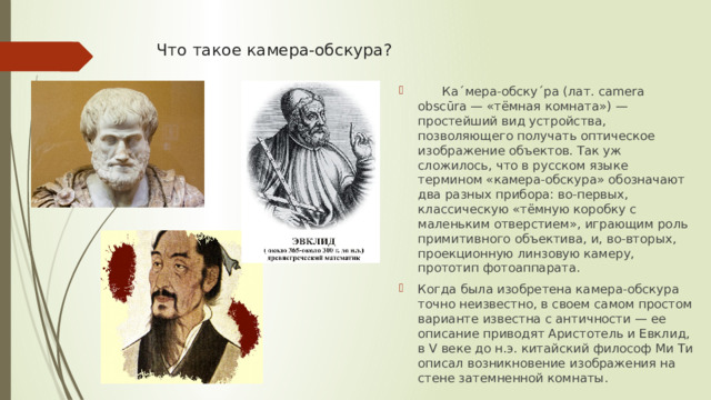 Что такое камера-обскура?    Ка´мера-обску´ра (лат. camera obscūra — «тёмная комната») — простейший вид устройства, позволяющего получать оптическое изображение объектов. Так уж сложилось, что в русском языке термином «камера-обскура» обозначают два разных прибора: во-первых, классическую «тёмную коробку с маленьким отверстием», играющим роль примитивного объектива, и, во-вторых, проекционную линзовую камеру, прототип фотоаппарата. Когда была изобретена камера-обскура точно неизвестно, в своем самом простом варианте известна с античности — ее описание приводят Аристотель и Евклид, в V веке до н.э. китайский философ Ми Ти описал возникновение изображения на стене затемненной комнаты. 