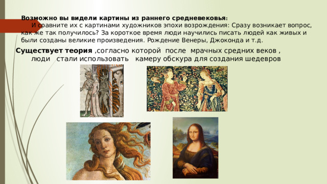 Возможно вы видели картины из раннего средневековья :  И сравните их с картинами художников эпохи возрождения: Сразу возникает вопрос, как же так получилось? За короткое время люди научились писать людей как живых и были созданы великие произведения. Рождение Венеры, Джоконда и т.д.  Существует теория ,согласно которой после мрачных средних веков , люди стали использовать камеру обскура для создания шедевров 