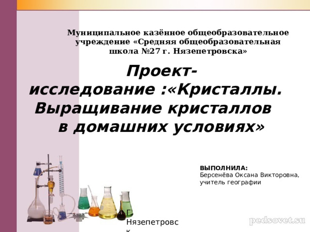 Муниципальное казённое общеобразовательное учреждение «Средняя общеобразовательная школа №27 г. Нязепетровска» Проект-исследование :«Кристаллы. Выращивание кристаллов в домашних условиях» ВЫПОЛНИЛА: Берсенёва Оксана Викторовна, учитель географии Г. Нязепетровск 