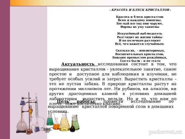 - КРАСОТА И БЛЕСК КРИСТАЛЛОВ -   Красота и блеск кристаллов  Всем и каждому понятны.  Беглый взгляд они чаруют,  Формы их уму занятны   Искушённый наблюдатель  Разглядит их жизни тайны  И по полочкам разложит  Всё, что кажется случайным.   Сколько их,  - неповторимых,  Восхитительных кристаллов,  Божьим промыслом рождённых,  Где-то были - и не стало  Актуальность исследования состоит в том, что выращивание кристаллов - увлекательное занятие, самое простое и доступное для наблюдения и изучения, не требует особых усилий и затрат. Вырастить кристаллы – это не пустая забава. В природе кристаллы растут на протяжении миллионов лет. Ни рубинов, ни алмазов, ни других драгоценных камней в условиях домашней лаборатории вырастить нельзя. Но и то, что нам по плечу, тоже достаточно красиво. Цель работы: провести исследование  по  выращиванию кристаллов поваренной соли в домашних условиях. 