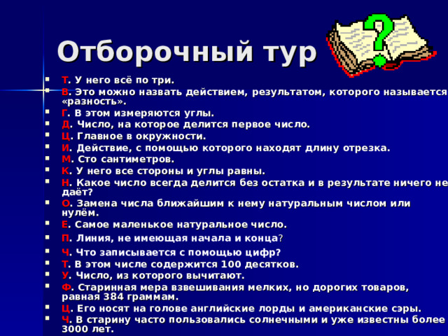 Отборочный тур Т . У него всё по три. В . Это можно назвать действием, результатом, которого называется «разность». Г . В этом измеряются углы. Д . Число, на которое делится первое число. Ц . Главное в окружности. И . Действие, с помощью которого находят длину отрезка. М . Сто сантиметров. К . У него все стороны и углы равны. Н . Какое число всегда делится без остатка и в результате ничего не даёт? О . Замена числа ближайшим к нему натуральным числом или нулём. Е . Самое маленькое натуральное число. П . Линия, не имеющая начала и конца ?  Ч . Что записывается с помощью цифр?  Т . В этом числе содержится 100 десятков. У . Число, из которого вычитают. Ф . Старинная мера взвешивания мелких, но дорогих товаров, равная 384 граммам. Ц . Его носят на голове английские лорды и американские сэры. Ч . В старину часто пользовались солнечными и уже известны более 3000 лет. 