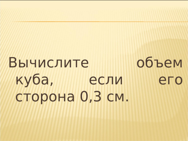 Вычислите объем куба, если его сторона 0,3 см. 