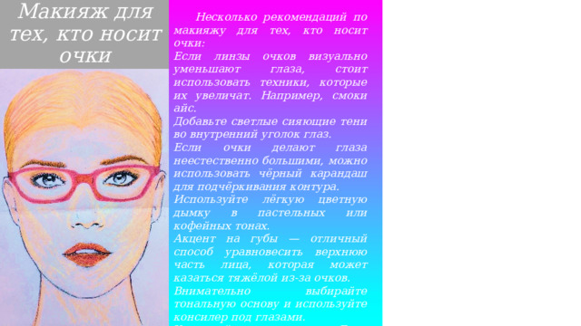 Макияж для тех, кто носит очки  Несколько рекомендаций по макияжу для тех, кто носит очки: Если линзы очков визуально уменьшают глаза, стоит использовать техники, которые их увеличат. Например, смоки айс. Добавьте светлые сияющие тени во внутренний уголок глаз. Если очки делают глаза неестественно большими, можно использовать чёрный карандаш для подчёркивания контура. Используйте лёгкую цветную дымку в пастельных или кофейных тонах. Акцент на губы — отличный способ уравновесить верхнюю часть лица, которая может казаться тяжёлой из-за очков. Внимательно выбирайте тональную основу и используйте консилер под глазами. Учитывайте цвет оправы. Если она яркая, не стоит делать макияж глаз ярким. Отдайте предпочтение естественным тонам. 