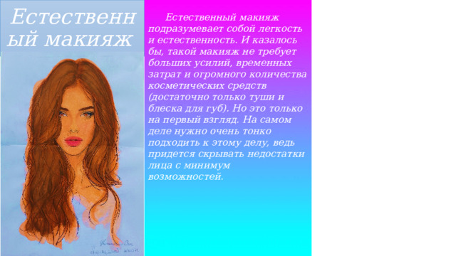 Естественный макияж  Естественный макияж подразумевает собой легкость и естественность. И казалось бы, такой макияж не требует больших усилий, временных затрат и огромного количества косметических средств (достаточно только туши и блеска для губ). Но это только на первый взгляд. На самом деле нужно очень тонко подходить к этому делу, ведь придется скрывать недостатки лица с минимум возможностей. 