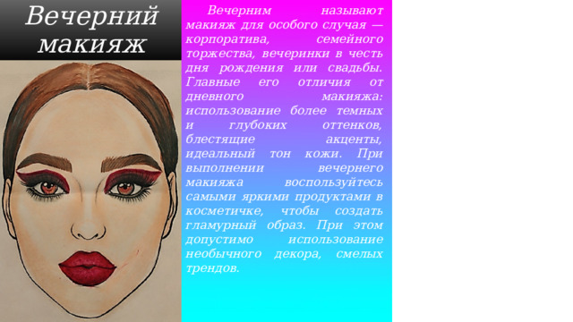  Вечерним называют макияж для особого случая — корпоратива, семейного торжества, вечеринки в честь дня рождения или свадьбы. Главные его отличия от дневного макияжа: использование более темных и глубоких оттенков, блестящие акценты, идеальный тон кожи. При выполнении вечернего макияжа воспользуйтесь самыми яркими продуктами в косметичке, чтобы создать гламурный образ. При этом допустимо использование необычного декора, смелых трендов. Вечерний макияж 