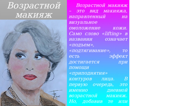 Возрастной макияж  Возрастной макияж – это вид макияжа, направленный на визуальное омоложение кожи. Само слово «lifting» в названии означает «подъем», «подтягивание», то есть эффект достигается при помощи «приподнятия» контуров лица. В первую очередь, это именно дневной возрастной макияж. Но, добавив те или иные яркие штрихи, можно сделать прекрасный вечерний образ. 