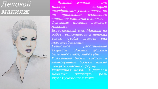 Деловой макияж  Деловой макияж — это макияж, который подчёркивает ухоженность, но не привлекает излишнего внимания клиентов и коллег. Основные правила делового макияжа: Естественный вид. Макияж на работу выполняется в неярких тонах, чтобы сделать вид презентабельным. Грамотное расставление акцентов. Яркими должны быть либо глаза, либо губы. Ухоженные брови. Густым и непослушным бровям нужно придать красивую форму. Ухоженная кожа. В деловом макияже основную роль играет ухоженная кожа. 