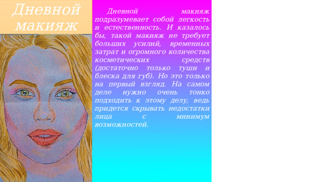 Дневной макияж  Дневной макияж подразумевает собой легкость и естественность. И казалось бы, такой макияж не требует больших усилий, временных затрат и огромного количества косметических средств (достаточно только туши и блеска для губ). Но это только на первый взгляд. На самом деле нужно очень тонко подходить к этому делу, ведь придется скрывать недостатки лица с минимум возможностей. 