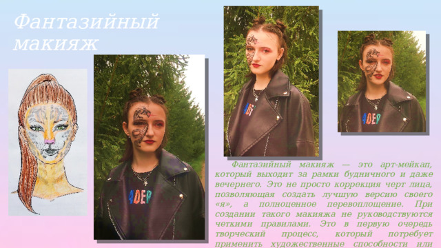 Фантазийный макияж  Фантазийный макияж — это арт-мейкап, который выходит за рамки будничного и даже вечернего. Это не просто коррекция черт лица, позволяющая создать лучшую версию своего «я», а полноценное перевоплощение. При создании такого макияжа не руководствуются четкими правилами. Это в первую очередь творческий процесс, который потребует применить художественные способности или хотя бы включить воображение, чтобы результат получился впечатляющим. 