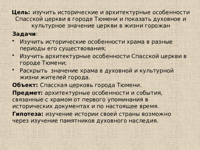 Цель: изучить исторические и архитектурные особенности Спасской церкви в городе Тюмени и показать духовное и культурное значение церкви в жизни горожан Задачи : Изучить исторические особенности храма в разные периоды его существования; Изучить архитектурные особенности Спасской церкви в городе Тюмени; Раскрыть значение храма в духовной и культурной жизни жителей города. Объект: Спасская церковь города Тюмени. Предмет: архитектурные особенности и события, связанные с храмом от первого упоминания в исторических документах и по настоящее время. Гипотеза: изучение истории своей страны возможно через изучение памятников духовного наследия. 