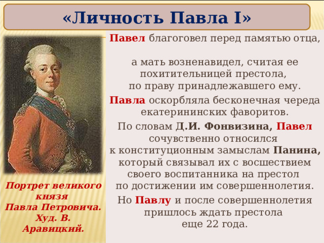 «Личность Павла I » Павел благоговел перед памятью отца,  а мать возненавидел, считая ее похитительницей престола,  по праву принадлежавшего ему. Павла оскорбляла бесконечная череда екатерининских фаворитов. По словам Д.И. Фонвизина, Павел сочувственно относился  к конституционным замыслам Панина, который связывал их с восшествием своего воспитанника на престол  по достижении им совершеннолетия. Но Павлу и после совершеннолетия пришлось ждать престола  еще 22 года. Портрет великого князя  Павла Петровича. Худ. В. Аравицкий. 