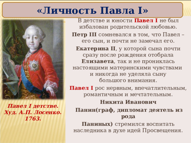 «Личность Павла I » В детстве и юности Павел I не был избалован родительской любовью. Петр III сомневался в том, что Павел – его сын, и почти не замечал его. Екатерина II , у которой сына почти сразу после рождения отобрала Елизавета , так и не прониклась настоящими материнскими чувствами  и никогда не уделяла сыну  большого внимания. Павел I рос нервным, впечатлительным, романтичным и мечтательным. Никита Иванович  Панин(граф, дипломат деятель из рода Паниных) стремился воспитать наследника в духе идей Просвещения. Павел I детстве. Худ. А.П. Лосенко. 1763. 