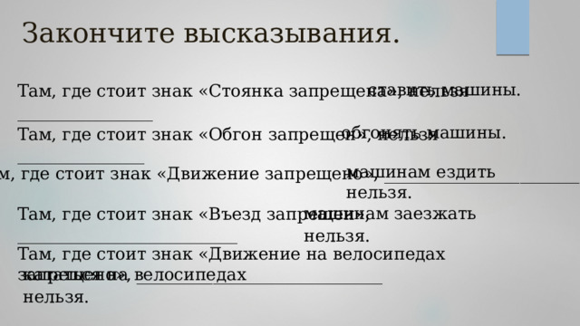 Закончите высказывания. ставить машины. Там, где стоит знак «Стоянка запрещена», нельзя ________________ обгонять машины. Там, где стоит знак «Обгон запрещен», нельзя _______________ машинам ездить нельзя. Там, где стоит знак «Движение запрещено», _______________________ Там, где стоит знак «Въезд запрещен», __________________________ машинам заезжать нельзя.   Там, где стоит знак «Движение на велосипедах запрещено», _____________________________ кататься на велосипедах нельзя. 