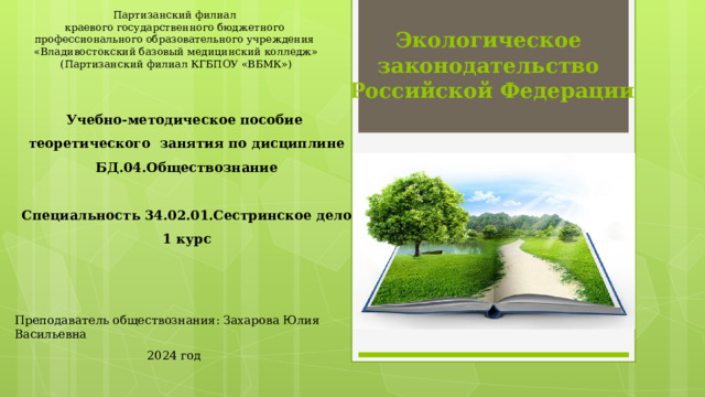 Экологическое  законодательство  Российской Федерации Партизанский филиал краевого государственного бюджетного профессионального образовательного учреждения «Владивостокский базовый медицинский колледж» (Партизанский филиал КГБПОУ «ВБМК») Учебно-методическое пособие теоретического занятия по дисциплине БД.04.Обществознание  Специальность 34.02.01.Сестринское дело 1 курс Преподаватель обществознания: Захарова Юлия Васильевна 2024 год  
