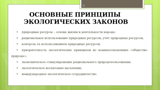  ОСНОВНЫЕ ПРИНЦИПЫ ЭКОЛОГИЧЕСКИХ ЗАКОНОВ •  природные ресурсы – основа жизни и деятельности народа; •  рациональное использование природных ресурсов, учёт природных ресурсов; •  контроль за использованием природных ресурсов; •  приоритетность экологических принципов во взаимоотношениях «общество-природа»; •  экономическое стимулирование рационального природопользования; •  экологическое воспитание населения; •  международное экологическое сотрудничество. 