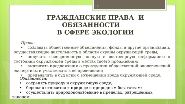  ГРАЖДАНСКИЕ ПРАВА И ОБЯЗАННОСТИ В СФЕРЕ ЭКОЛОГИИ Права: •  создавать общественные объединения, фонды и другие организации, осуществляющие деятельность в области охраны окружающей среды; •  получать своевременную полную и достоверную информацию о состоянии окружающей среды в местах своего проживания; •  выдвигать предложения о проведении общественной экологической экспертизы и участвовать в её проведении; •  предъявлять в суд иски о возмещении вреда окружающей среде. Обязанности: •  сохранять природу и окружающую среду; •  бережно относится к природе и природным богатствам; •  осуществлять природопользование в пределах, разрешенных законом. 