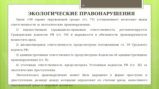  ЭКОЛОГИЧЕСКИЕ ПРАВОНАРУШЕНИЯ Закон «Об охране окружающей среды» (ст. 75) устанавливает несколько видов ответственности за экологические правонарушения: 1) имущественная (гражданско-правовая) ответственность регламентируется Гражданским кодексом РФ (гл. 59) и выражается в обязанности правонарушителя возместить вред; 2) дисциплинарная ответственность предусмотрена положениями гл. 39 Трудового кодекса РФ; 3) административная ответственность предусмотрена Кодексом об административных правонарушениях (гл. 8); 4) уголовная ответственность предусмотрена Уголовным кодексом РФ (гл. 26) за экологические преступления. Экологическое правонарушение может быть выражено в форме проступка и преступления, разницу между которыми определяют по степени вреда, нанесённого окружающей среде и здоровью человека. 