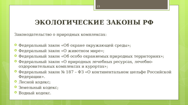  ЭКОЛОГИЧЕСКИЕ ЗАКОНЫ РФ Законодательство о природных комплексах: Федеральный закон «Об охране окружающей среды»; Федеральный закон «О животном мире»; Федеральный закон «Об особо охраняемых природных территориях»; Федеральный закон «О природных лечебных ресурсах, лечебно-оздоровительных комплексах и курортах»; Федеральный закон № 187 – ФЗ «О континентальном шельфе Российской Федерации». Лесной кодекс; Земельный кодекс; Водный кодекс. 