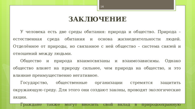  ЗАКЛЮЧЕНИЕ У человека есть две среды обитания: природа и общество. Природа – естественная среда обитания и основа жизнедеятельности людей. Отделённое от природы, но связанное с ней общество – система связей и отношений между людьми. Общество и природа взаимосвязаны и взаимозависимы. Однако общество влияет на природу сильнее, чем природа на общество, и это влияние преимущественно негативное. Государство, общественные организации стремятся защитить окружающую среду. Для этого они создают законы, проводят экологические акции. Граждане также могут вносить свой вклад в природоохранную деятельность, например участвовать в деятельности природозащитных организаций, экологических акциях. 