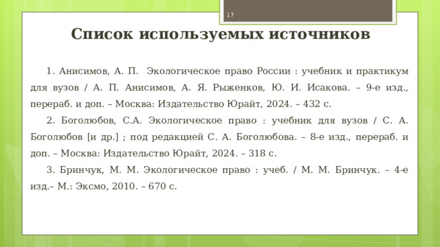  Список используемых источников 1. Анисимов, А. П. Экологическое право России : учебник и практикум для вузов / А. П. Анисимов, А. Я. Рыженков, Ю. И. Исакова. – 9-е изд., перераб. и доп. – Москва: Издательство Юрайт, 2024. – 432 с. 2. Боголюбов, С.А. Экологическое право : учебник для вузов / С. А. Боголюбов [и др.] ; под редакцией С. А. Боголюбова. – 8-е изд., перераб. и доп. – Москва: Издательство Юрайт, 2024. – 318 с. 3. Бринчук, М. М. Экологическое право : учеб. / М. М. Бринчук. – 4-е изд.– М.: Эксмо, 2010. – 670 с. 
