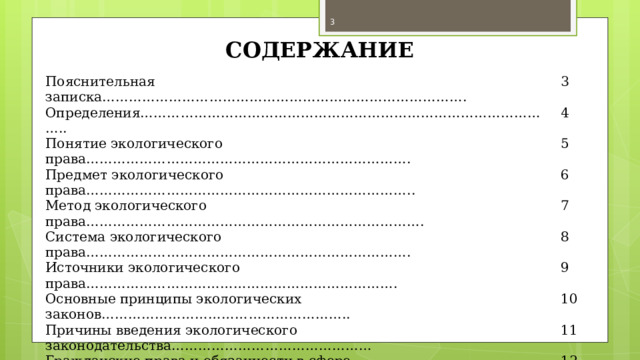  СОДЕРЖАНИЕ Пояснительная записка……………………………………………………………………….   3 Определения…………………………………………………………………………………..   4 Понятие экологического права……………………………………………………………….   5 Предмет экологического права………………………………………………………………..   6 Метод экологического права………………………………………………………………….   7 Система экологического права……………………………………………………………….   8 Источники экологического права……………………………………………………………. Основные принципы экологических законов………………………………………………..   9   10 Причины введения экологического законодательства………………………………………   11 Гражданские права и обязанности в сфере экологии……………………………………….   12 Экологические правонарушения……………………………………………………………..   13 Экологические законы…………………………………………………………………………   14 Заключение…………………………………………………………………………………….. Список используемых источников……………………………………………………………   15  16 