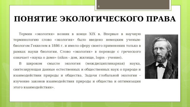  ПОНЯТИЕ ЭКОЛОГИЧЕСКОГО ПРАВА Термин «экология» возник в конце XIX в. Впервые в научную терминологию слово «экология» было введено немецким ученым-биологом Геккелем в 1886 г. и имело сферу своего применения только в рамках науки биологии. Слово «экология» в переводе с греческого означает «наука о доме» (oikos - дом, жилище, logos - учение). В широком смысле экология (междисциплинарная) наука, синтезирующая данные естественных и общественных наук о природе и взаимодействии природы и общества. Задачи глобальной экологии – изучение законов взаимодействия природы и общества и оптимизация этого взаимодействия». 