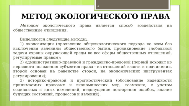  МЕТОД ЭКОЛОГИЧЕСКОГО ПРАВА Методом экологического права является способ воздействия на общественные отношения. Выделяются следующие методы: 1) экологизации (проявление общеэкологического подхода ко всем без исключения явлениям общественного бытия, проникновение глобальной задачи охраны окружающей среды во все сферы общественных отношений, регулируемые правом); 2) административно-правовой и гражданско-правовой (первый исходит из неравного положения субъектов права - из отношений власти и подчинения, второй основан на равенстве сторон, на экономических инструментах регулирования); 3) историко-правовой и прогностический (обоснование надежности принимаемых правовых и экономических мер, возможно, с учетом социальных и иных изменений, недопущение повторения ошибок, знание будущих состояний, процессов и явлений). 