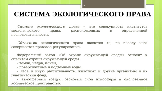  СИСТЕМА ЭКОЛОГИЧЕСКОГО ПРАВА Система экологического права – это совокупность институтов экологического права, расположенных в определенной последовательности. Объектами экологического права является то, по поводу чего совершается правовое регулирование. Федеральный закон «Об охране окружающей среды» относит к объектам охраны окружающей среды: - земли, недра, почвы; - поверхностные и подземные воды; - леса и иную растительность, животных и другие организмы и их генетический фонд; - атмосферный воздух, озоновый слой атмосферы и околоземное космическое пространство. 